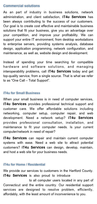 Commercial solutions 
As an part of industry in business solutions, network administration, and client satisfaction, iT4u Services has been always contributing to the success of our customers. Our goal is to create cost effective and maintainable business solutions that fit your business, give you an advantage over your competition, and improve your profitability. We can support your entire IT environment, from desktop workstations to enterprise servers, providing systems analysis, database design, application programming, network configuration, and maintenance, as well as, website design and development.   Instead of spending your time searching for compatible hardware and software solutions, and managing interoperability problems, call iT4u Services today and get top-quality service, from a single source. That is what we refer to as “One Call – Total Support”. 

iT4u for Small Business 
When your small business is in need of computer services, iT4u Services provides professional technical support and customer care. We offer affordable solutions including networking, computer setup, computer repair, and web development. Need a network setup? iT4u Services provides professional consultation, installation, and maintenance to fit your computer needs. Is your current computer/network in need of repair? 
iT4u Services can repair and maintain current computer systems with ease. Need a web site to attract potential customers? iT4u Services can design, develop, maintain, and host a web site for your business needs.

iT4u for Home / Residential 
We provide our services to customers in the Hartford County. iT4u Services is also proud to introduce new remote online support to all computer users located in any part of Connecticut and the entire country. Our residential support services are designed to resolve problem, efficiently, affordably, with the least amount of inconvenience to you.
